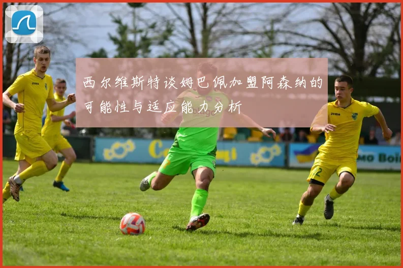 西尔维斯特谈姆巴佩加盟阿森纳的可能性与适应能力分析