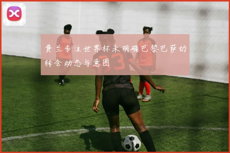 费兰专注世界杯未明确巴黎巴萨的转会动态与意图