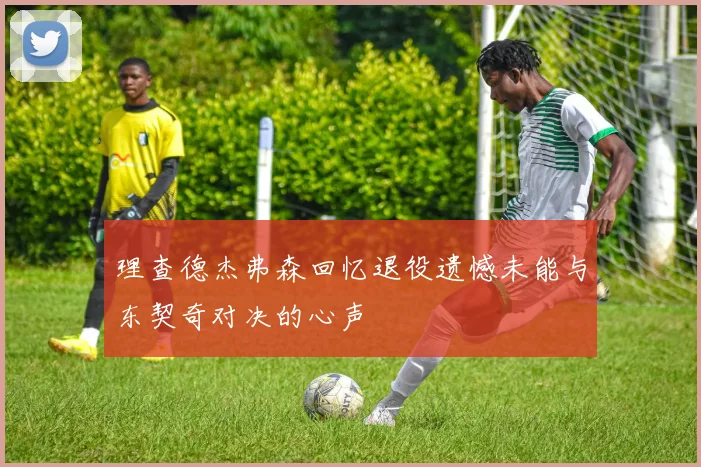 理查德杰弗森回忆退役遗憾未能与东契奇对决的心声