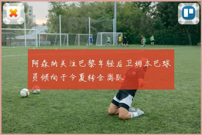 阿森纳关注巴黎年轻后卫姆本巴球员倾向于今夏转会离队